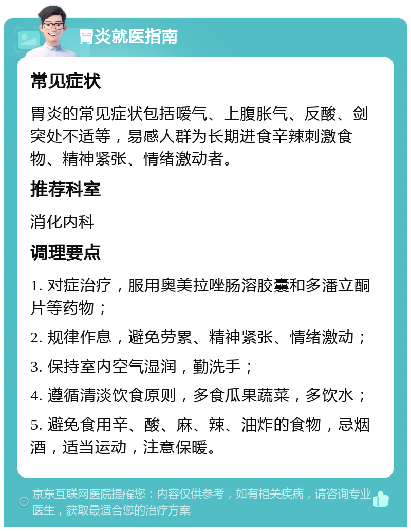 胃炎就医指南 常见症状 胃炎的常见症状包括嗳气、上腹胀气、反酸、剑突处不适等，易感人群为长期进食辛辣刺激食物、精神紧张、情绪激动者。 推荐科室 消化内科 调理要点 1. 对症治疗，服用奥美拉唑肠溶胶囊和多潘立酮片等药物； 2. 规律作息，避免劳累、精神紧张、情绪激动； 3. 保持室内空气湿润，勤洗手； 4. 遵循清淡饮食原则，多食瓜果蔬菜，多饮水； 5. 避免食用辛、酸、麻、辣、油炸的食物，忌烟酒，适当运动，注意保暖。