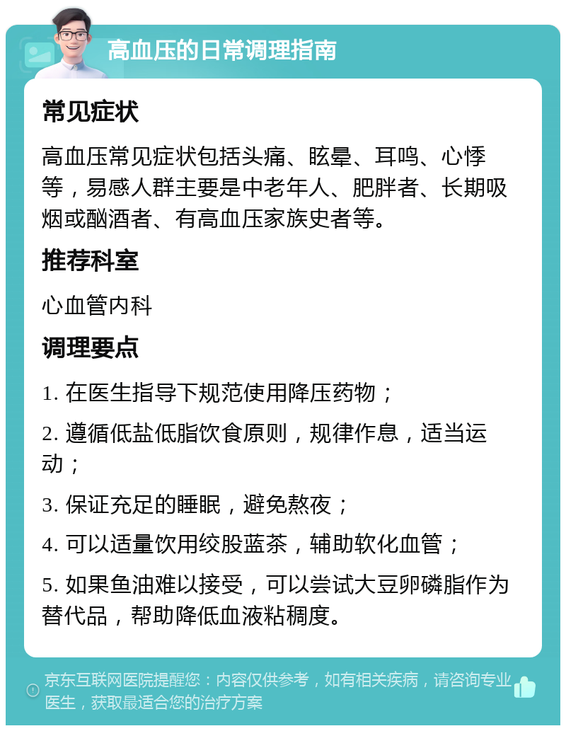 高血压的日常调理指南 常见症状 高血压常见症状包括头痛、眩晕、耳鸣、心悸等，易感人群主要是中老年人、肥胖者、长期吸烟或酗酒者、有高血压家族史者等。 推荐科室 心血管内科 调理要点 1. 在医生指导下规范使用降压药物； 2. 遵循低盐低脂饮食原则，规律作息，适当运动； 3. 保证充足的睡眠，避免熬夜； 4. 可以适量饮用绞股蓝茶，辅助软化血管； 5. 如果鱼油难以接受，可以尝试大豆卵磷脂作为替代品，帮助降低血液粘稠度。