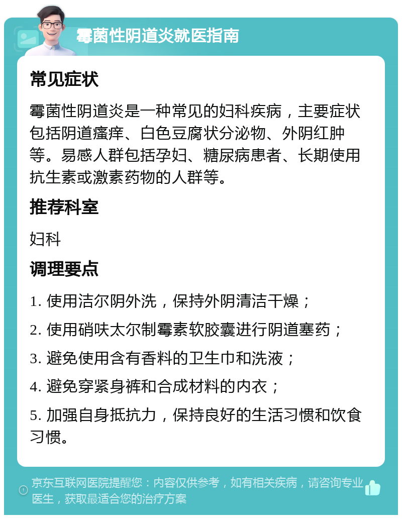 霉菌性阴道炎就医指南 常见症状 霉菌性阴道炎是一种常见的妇科疾病，主要症状包括阴道瘙痒、白色豆腐状分泌物、外阴红肿等。易感人群包括孕妇、糖尿病患者、长期使用抗生素或激素药物的人群等。 推荐科室 妇科 调理要点 1. 使用洁尔阴外洗，保持外阴清洁干燥； 2. 使用硝呋太尔制霉素软胶囊进行阴道塞药； 3. 避免使用含有香料的卫生巾和洗液； 4. 避免穿紧身裤和合成材料的内衣； 5. 加强自身抵抗力，保持良好的生活习惯和饮食习惯。