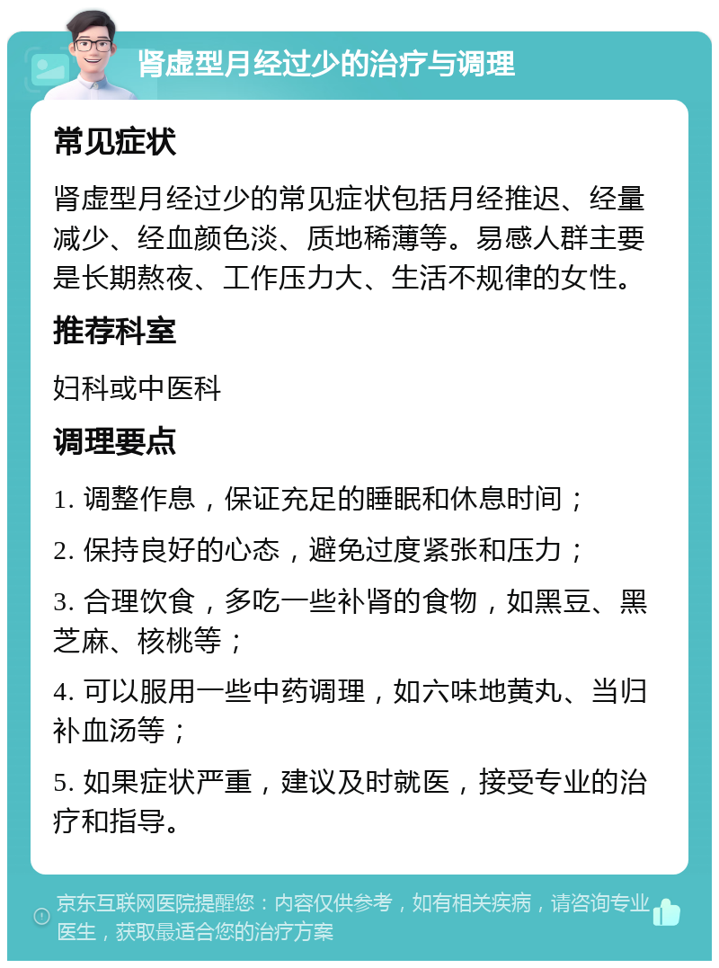 肾虚型月经过少的治疗与调理 常见症状 肾虚型月经过少的常见症状包括月经推迟、经量减少、经血颜色淡、质地稀薄等。易感人群主要是长期熬夜、工作压力大、生活不规律的女性。 推荐科室 妇科或中医科 调理要点 1. 调整作息，保证充足的睡眠和休息时间； 2. 保持良好的心态，避免过度紧张和压力； 3. 合理饮食，多吃一些补肾的食物，如黑豆、黑芝麻、核桃等； 4. 可以服用一些中药调理，如六味地黄丸、当归补血汤等； 5. 如果症状严重，建议及时就医，接受专业的治疗和指导。