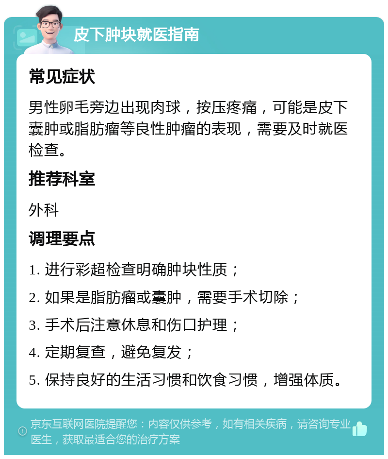 皮下肿块就医指南 常见症状 男性卵毛旁边出现肉球，按压疼痛，可能是皮下囊肿或脂肪瘤等良性肿瘤的表现，需要及时就医检查。 推荐科室 外科 调理要点 1. 进行彩超检查明确肿块性质； 2. 如果是脂肪瘤或囊肿，需要手术切除； 3. 手术后注意休息和伤口护理； 4. 定期复查，避免复发； 5. 保持良好的生活习惯和饮食习惯，增强体质。