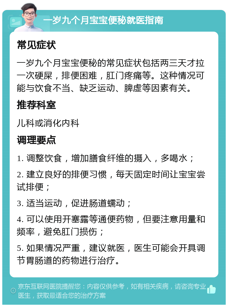 一岁九个月宝宝便秘就医指南 常见症状 一岁九个月宝宝便秘的常见症状包括两三天才拉一次硬屎，排便困难，肛门疼痛等。这种情况可能与饮食不当、缺乏运动、脾虚等因素有关。 推荐科室 儿科或消化内科 调理要点 1. 调整饮食，增加膳食纤维的摄入，多喝水； 2. 建立良好的排便习惯，每天固定时间让宝宝尝试排便； 3. 适当运动，促进肠道蠕动； 4. 可以使用开塞露等通便药物，但要注意用量和频率，避免肛门损伤； 5. 如果情况严重，建议就医，医生可能会开具调节胃肠道的药物进行治疗。