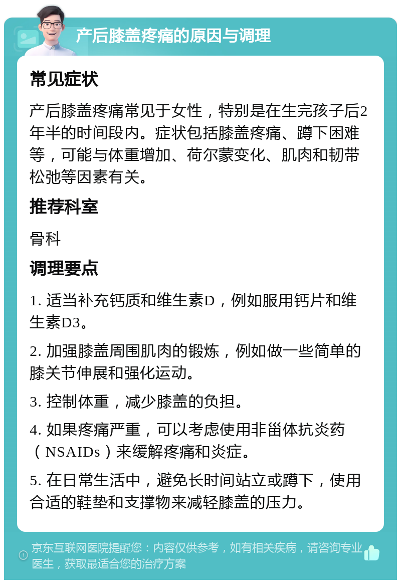 产后膝盖疼痛的原因与调理 常见症状 产后膝盖疼痛常见于女性，特别是在生完孩子后2年半的时间段内。症状包括膝盖疼痛、蹲下困难等，可能与体重增加、荷尔蒙变化、肌肉和韧带松弛等因素有关。 推荐科室 骨科 调理要点 1. 适当补充钙质和维生素D，例如服用钙片和维生素D3。 2. 加强膝盖周围肌肉的锻炼，例如做一些简单的膝关节伸展和强化运动。 3. 控制体重，减少膝盖的负担。 4. 如果疼痛严重，可以考虑使用非甾体抗炎药（NSAIDs）来缓解疼痛和炎症。 5. 在日常生活中，避免长时间站立或蹲下，使用合适的鞋垫和支撑物来减轻膝盖的压力。