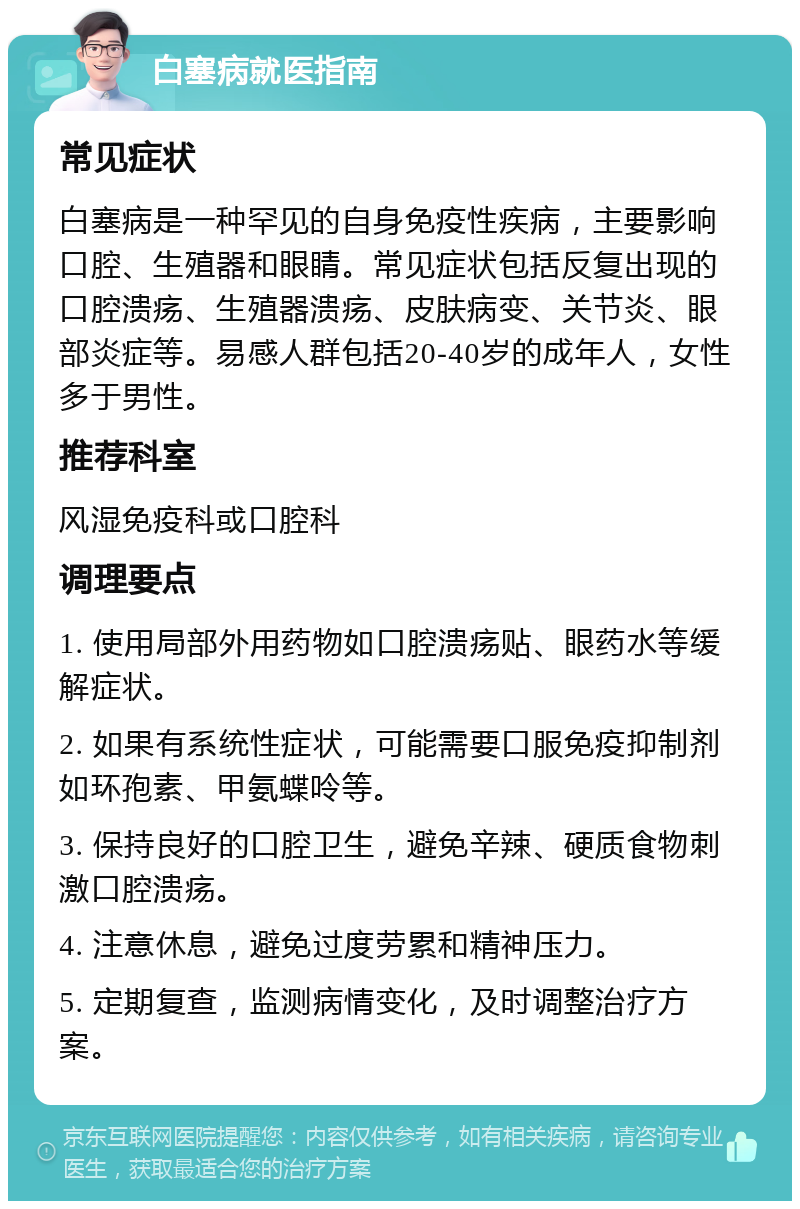 白塞病就医指南 常见症状 白塞病是一种罕见的自身免疫性疾病，主要影响口腔、生殖器和眼睛。常见症状包括反复出现的口腔溃疡、生殖器溃疡、皮肤病变、关节炎、眼部炎症等。易感人群包括20-40岁的成年人，女性多于男性。 推荐科室 风湿免疫科或口腔科 调理要点 1. 使用局部外用药物如口腔溃疡贴、眼药水等缓解症状。 2. 如果有系统性症状，可能需要口服免疫抑制剂如环孢素、甲氨蝶呤等。 3. 保持良好的口腔卫生，避免辛辣、硬质食物刺激口腔溃疡。 4. 注意休息，避免过度劳累和精神压力。 5. 定期复查，监测病情变化，及时调整治疗方案。