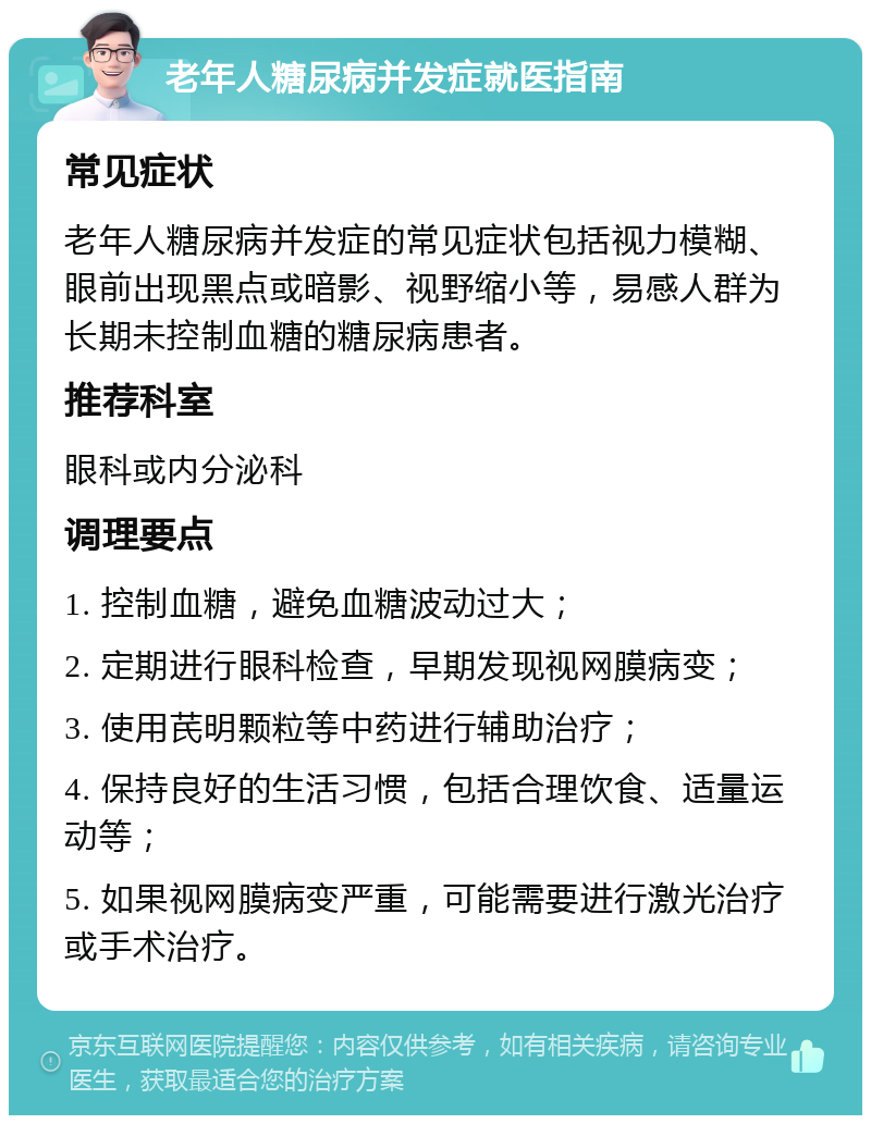 老年人糖尿病并发症就医指南 常见症状 老年人糖尿病并发症的常见症状包括视力模糊、眼前出现黑点或暗影、视野缩小等，易感人群为长期未控制血糖的糖尿病患者。 推荐科室 眼科或内分泌科 调理要点 1. 控制血糖，避免血糖波动过大； 2. 定期进行眼科检查，早期发现视网膜病变； 3. 使用芪明颗粒等中药进行辅助治疗； 4. 保持良好的生活习惯，包括合理饮食、适量运动等； 5. 如果视网膜病变严重，可能需要进行激光治疗或手术治疗。