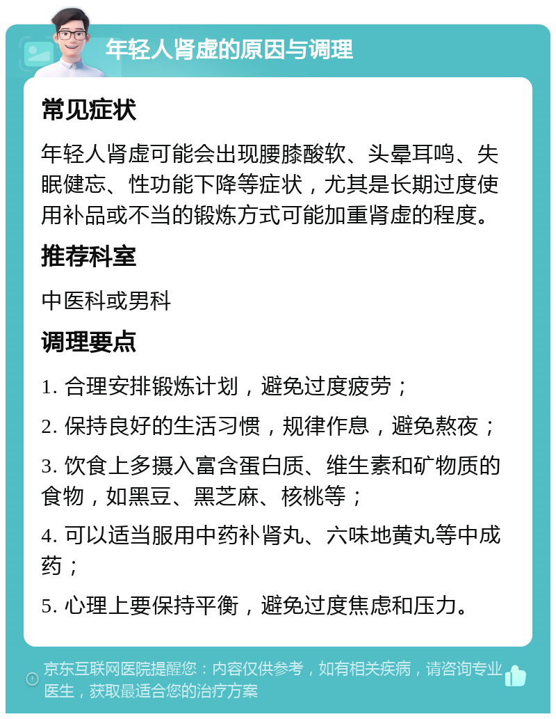 年轻人肾虚的原因与调理 常见症状 年轻人肾虚可能会出现腰膝酸软、头晕耳鸣、失眠健忘、性功能下降等症状，尤其是长期过度使用补品或不当的锻炼方式可能加重肾虚的程度。 推荐科室 中医科或男科 调理要点 1. 合理安排锻炼计划，避免过度疲劳； 2. 保持良好的生活习惯，规律作息，避免熬夜； 3. 饮食上多摄入富含蛋白质、维生素和矿物质的食物，如黑豆、黑芝麻、核桃等； 4. 可以适当服用中药补肾丸、六味地黄丸等中成药； 5. 心理上要保持平衡，避免过度焦虑和压力。