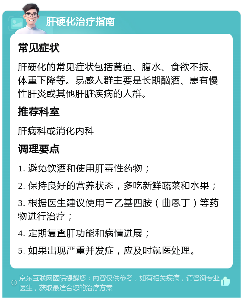 肝硬化治疗指南 常见症状 肝硬化的常见症状包括黄疸、腹水、食欲不振、体重下降等。易感人群主要是长期酗酒、患有慢性肝炎或其他肝脏疾病的人群。 推荐科室 肝病科或消化内科 调理要点 1. 避免饮酒和使用肝毒性药物； 2. 保持良好的营养状态，多吃新鲜蔬菜和水果； 3. 根据医生建议使用三乙基四胺（曲恩丁）等药物进行治疗； 4. 定期复查肝功能和病情进展； 5. 如果出现严重并发症，应及时就医处理。