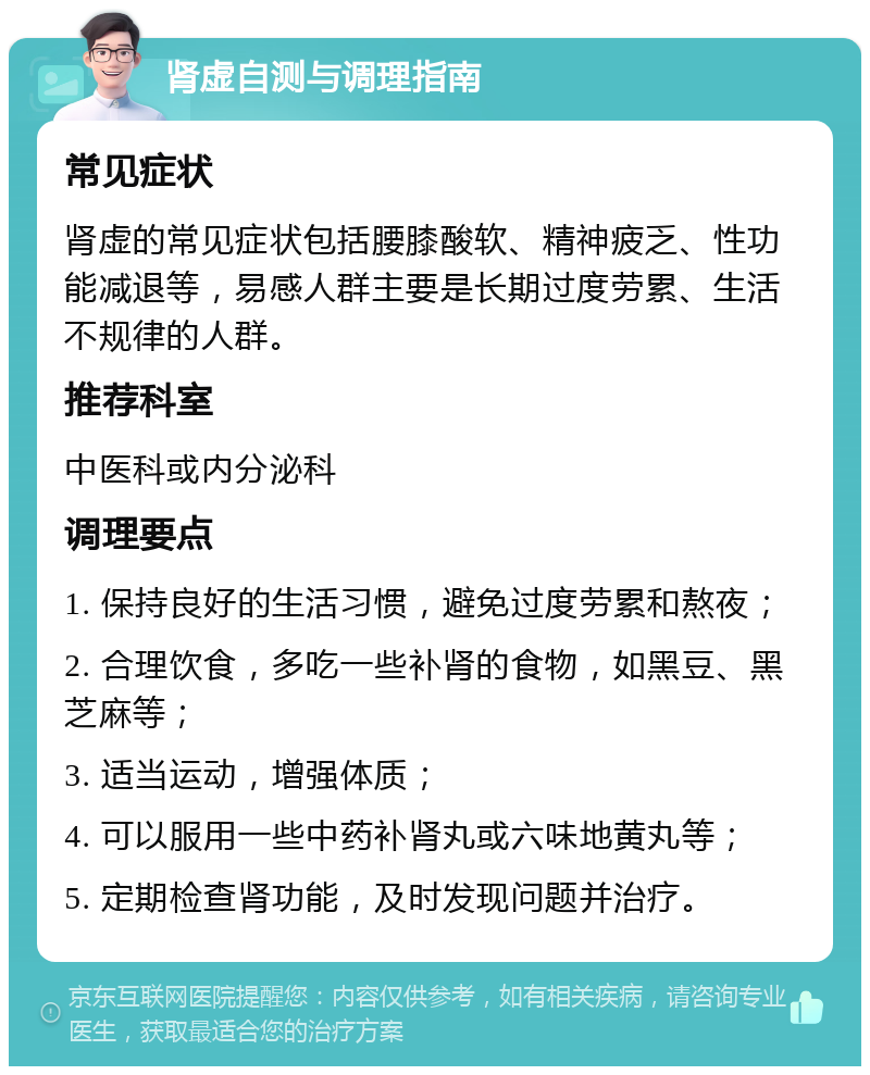 肾虚自测与调理指南 常见症状 肾虚的常见症状包括腰膝酸软、精神疲乏、性功能减退等，易感人群主要是长期过度劳累、生活不规律的人群。 推荐科室 中医科或内分泌科 调理要点 1. 保持良好的生活习惯，避免过度劳累和熬夜； 2. 合理饮食，多吃一些补肾的食物，如黑豆、黑芝麻等； 3. 适当运动，增强体质； 4. 可以服用一些中药补肾丸或六味地黄丸等； 5. 定期检查肾功能，及时发现问题并治疗。