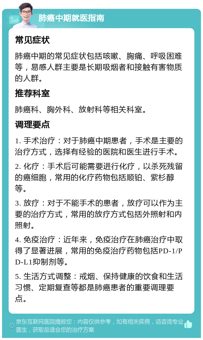 肺癌中期就医指南 常见症状 肺癌中期的常见症状包括咳嗽、胸痛、呼吸困难等，易感人群主要是长期吸烟者和接触有害物质的人群。 推荐科室 肺癌科、胸外科、放射科等相关科室。 调理要点 1. 手术治疗：对于肺癌中期患者，手术是主要的治疗方式，选择有经验的医院和医生进行手术。 2. 化疗：手术后可能需要进行化疗，以杀死残留的癌细胞，常用的化疗药物包括顺铂、紫杉醇等。 3. 放疗：对于不能手术的患者，放疗可以作为主要的治疗方式，常用的放疗方式包括外照射和内照射。 4. 免疫治疗：近年来，免疫治疗在肺癌治疗中取得了显著进展，常用的免疫治疗药物包括PD-1/PD-L1抑制剂等。 5. 生活方式调整：戒烟、保持健康的饮食和生活习惯、定期复查等都是肺癌患者的重要调理要点。