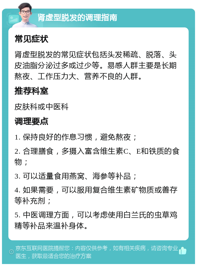 肾虚型脱发的调理指南 常见症状 肾虚型脱发的常见症状包括头发稀疏、脱落、头皮油脂分泌过多或过少等。易感人群主要是长期熬夜、工作压力大、营养不良的人群。 推荐科室 皮肤科或中医科 调理要点 1. 保持良好的作息习惯，避免熬夜； 2. 合理膳食，多摄入富含维生素C、E和铁质的食物； 3. 可以适量食用燕窝、海参等补品； 4. 如果需要，可以服用复合维生素矿物质或善存等补充剂； 5. 中医调理方面，可以考虑使用白兰氏的虫草鸡精等补品来温补身体。