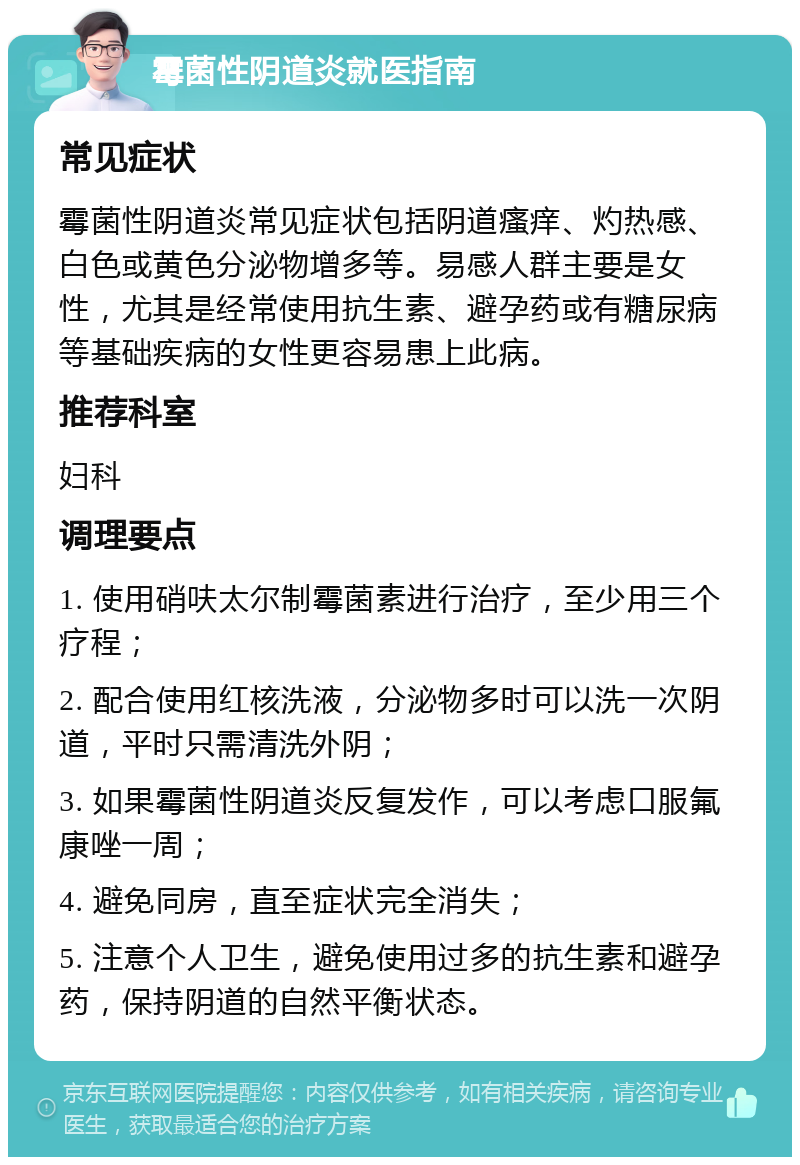 霉菌性阴道炎就医指南 常见症状 霉菌性阴道炎常见症状包括阴道瘙痒、灼热感、白色或黄色分泌物增多等。易感人群主要是女性，尤其是经常使用抗生素、避孕药或有糖尿病等基础疾病的女性更容易患上此病。 推荐科室 妇科 调理要点 1. 使用硝呋太尔制霉菌素进行治疗，至少用三个疗程； 2. 配合使用红核洗液，分泌物多时可以洗一次阴道，平时只需清洗外阴； 3. 如果霉菌性阴道炎反复发作，可以考虑口服氟康唑一周； 4. 避免同房，直至症状完全消失； 5. 注意个人卫生，避免使用过多的抗生素和避孕药，保持阴道的自然平衡状态。