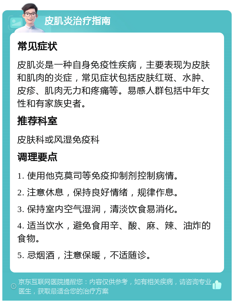 皮肌炎治疗指南 常见症状 皮肌炎是一种自身免疫性疾病，主要表现为皮肤和肌肉的炎症，常见症状包括皮肤红斑、水肿、皮疹、肌肉无力和疼痛等。易感人群包括中年女性和有家族史者。 推荐科室 皮肤科或风湿免疫科 调理要点 1. 使用他克莫司等免疫抑制剂控制病情。 2. 注意休息，保持良好情绪，规律作息。 3. 保持室内空气湿润，清淡饮食易消化。 4. 适当饮水，避免食用辛、酸、麻、辣、油炸的食物。 5. 忌烟酒，注意保暖，不适随诊。