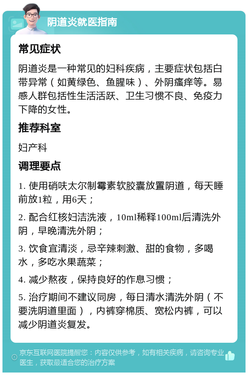 阴道炎就医指南 常见症状 阴道炎是一种常见的妇科疾病，主要症状包括白带异常（如黄绿色、鱼腥味）、外阴瘙痒等。易感人群包括性生活活跃、卫生习惯不良、免疫力下降的女性。 推荐科室 妇产科 调理要点 1. 使用硝呋太尔制霉素软胶囊放置阴道，每天睡前放1粒，用6天； 2. 配合红核妇洁洗液，10ml稀释100ml后清洗外阴，早晚清洗外阴； 3. 饮食宜清淡，忌辛辣刺激、甜的食物，多喝水，多吃水果蔬菜； 4. 减少熬夜，保持良好的作息习惯； 5. 治疗期间不建议同房，每日清水清洗外阴（不要洗阴道里面），内裤穿棉质、宽松内裤，可以减少阴道炎复发。