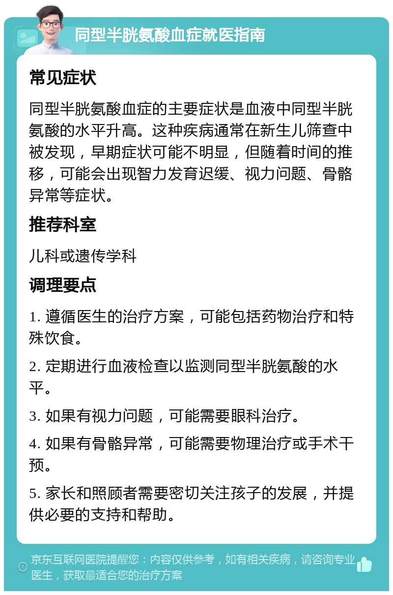 同型半胱氨酸血症就医指南 常见症状 同型半胱氨酸血症的主要症状是血液中同型半胱氨酸的水平升高。这种疾病通常在新生儿筛查中被发现，早期症状可能不明显，但随着时间的推移，可能会出现智力发育迟缓、视力问题、骨骼异常等症状。 推荐科室 儿科或遗传学科 调理要点 1. 遵循医生的治疗方案，可能包括药物治疗和特殊饮食。 2. 定期进行血液检查以监测同型半胱氨酸的水平。 3. 如果有视力问题，可能需要眼科治疗。 4. 如果有骨骼异常，可能需要物理治疗或手术干预。 5. 家长和照顾者需要密切关注孩子的发展，并提供必要的支持和帮助。