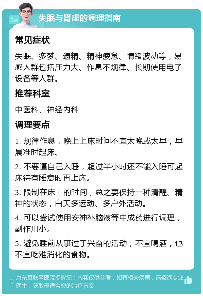 失眠与肾虚的调理指南 常见症状 失眠、多梦、遗精、精神疲惫、情绪波动等，易感人群包括压力大、作息不规律、长期使用电子设备等人群。 推荐科室 中医科、神经内科 调理要点 1. 规律作息，晚上上床时间不宜太晚或太早，早晨准时起床。 2. 不要逼自己入睡，超过半小时还不能入睡可起床待有睡意时再上床。 3. 限制在床上的时间，总之要保持一种清醒、精神的状态，白天多运动、多户外活动。 4. 可以尝试使用安神补脑液等中成药进行调理，副作用小。 5. 避免睡前从事过于兴奋的活动，不宜喝酒，也不宜吃难消化的食物。