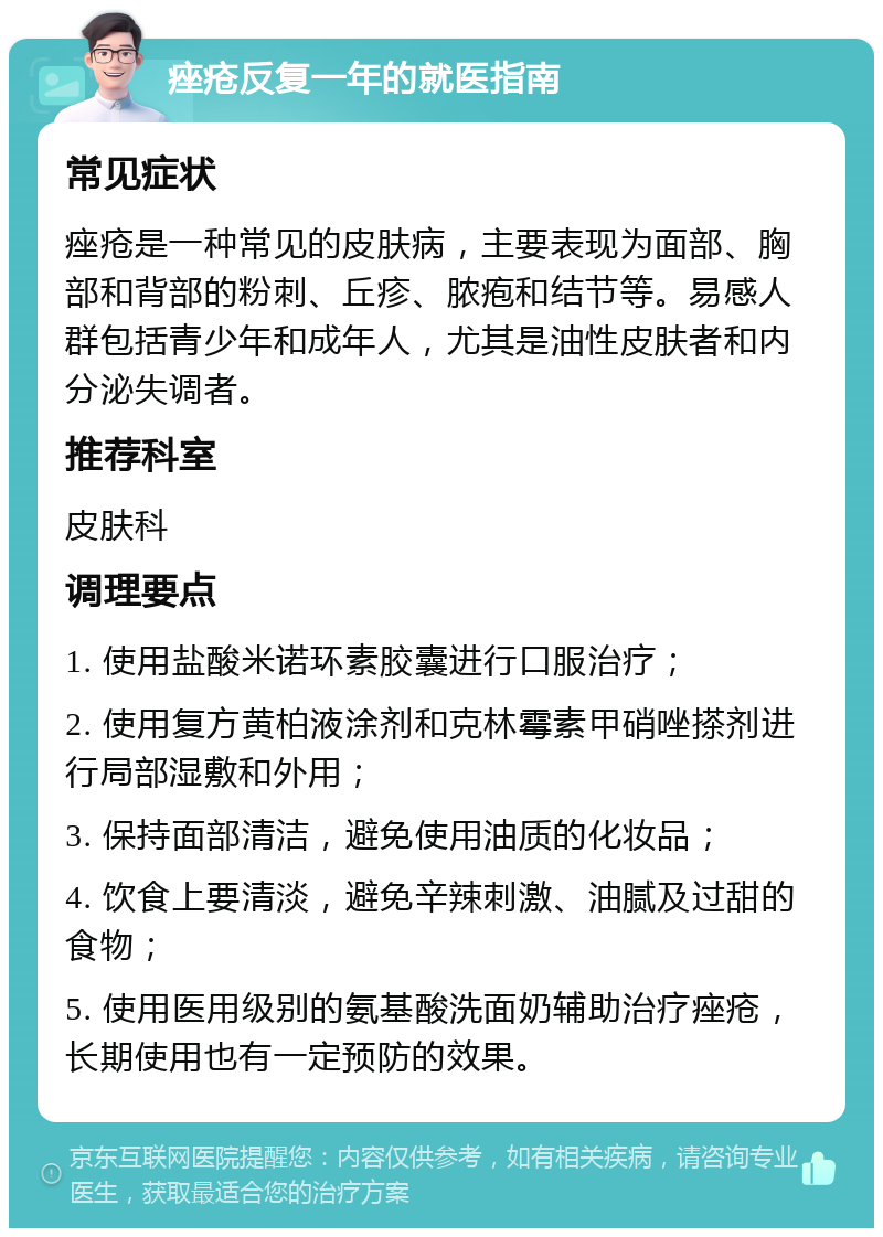 痤疮反复一年的就医指南 常见症状 痤疮是一种常见的皮肤病，主要表现为面部、胸部和背部的粉刺、丘疹、脓疱和结节等。易感人群包括青少年和成年人，尤其是油性皮肤者和内分泌失调者。 推荐科室 皮肤科 调理要点 1. 使用盐酸米诺环素胶囊进行口服治疗； 2. 使用复方黄柏液涂剂和克林霉素甲硝唑搽剂进行局部湿敷和外用； 3. 保持面部清洁，避免使用油质的化妆品； 4. 饮食上要清淡，避免辛辣刺激、油腻及过甜的食物； 5. 使用医用级别的氨基酸洗面奶辅助治疗痤疮，长期使用也有一定预防的效果。