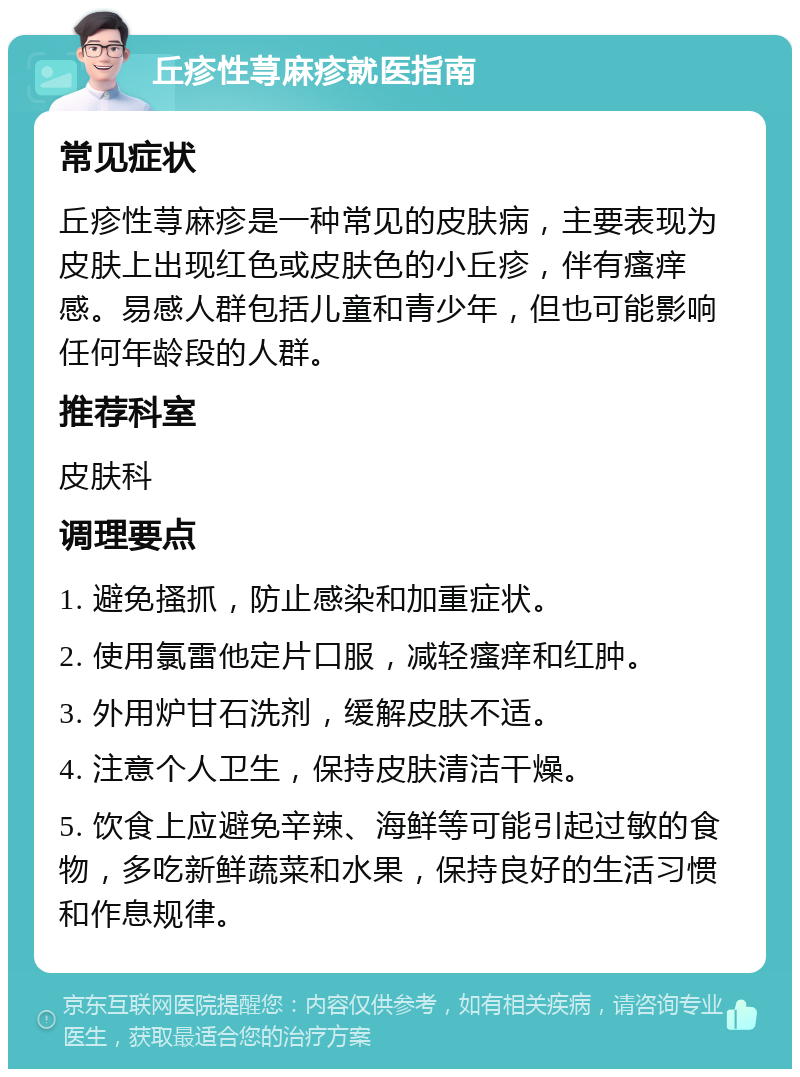 丘疹性荨麻疹就医指南 常见症状 丘疹性荨麻疹是一种常见的皮肤病，主要表现为皮肤上出现红色或皮肤色的小丘疹，伴有瘙痒感。易感人群包括儿童和青少年，但也可能影响任何年龄段的人群。 推荐科室 皮肤科 调理要点 1. 避免搔抓，防止感染和加重症状。 2. 使用氯雷他定片口服，减轻瘙痒和红肿。 3. 外用炉甘石洗剂，缓解皮肤不适。 4. 注意个人卫生，保持皮肤清洁干燥。 5. 饮食上应避免辛辣、海鲜等可能引起过敏的食物，多吃新鲜蔬菜和水果，保持良好的生活习惯和作息规律。