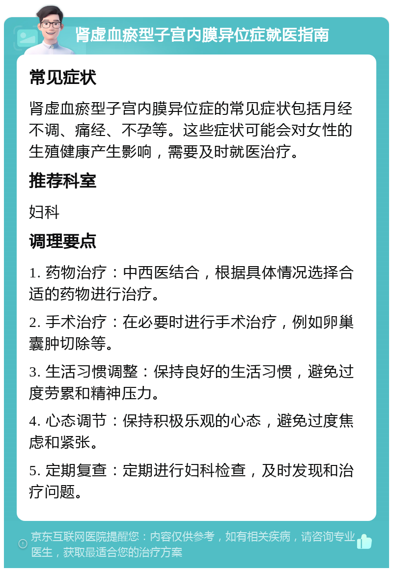 肾虚血瘀型子宫内膜异位症就医指南 常见症状 肾虚血瘀型子宫内膜异位症的常见症状包括月经不调、痛经、不孕等。这些症状可能会对女性的生殖健康产生影响，需要及时就医治疗。 推荐科室 妇科 调理要点 1. 药物治疗：中西医结合，根据具体情况选择合适的药物进行治疗。 2. 手术治疗：在必要时进行手术治疗，例如卵巢囊肿切除等。 3. 生活习惯调整：保持良好的生活习惯，避免过度劳累和精神压力。 4. 心态调节：保持积极乐观的心态，避免过度焦虑和紧张。 5. 定期复查：定期进行妇科检查，及时发现和治疗问题。