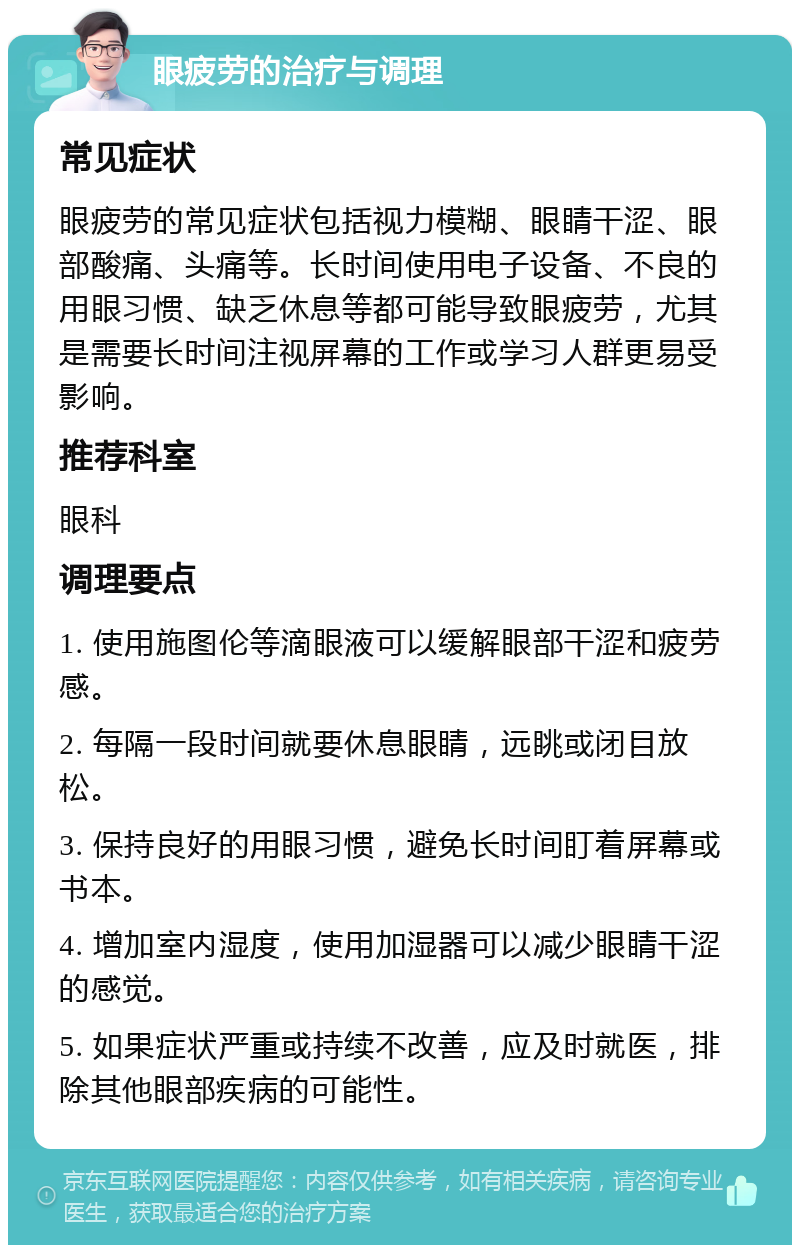 眼疲劳的治疗与调理 常见症状 眼疲劳的常见症状包括视力模糊、眼睛干涩、眼部酸痛、头痛等。长时间使用电子设备、不良的用眼习惯、缺乏休息等都可能导致眼疲劳，尤其是需要长时间注视屏幕的工作或学习人群更易受影响。 推荐科室 眼科 调理要点 1. 使用施图伦等滴眼液可以缓解眼部干涩和疲劳感。 2. 每隔一段时间就要休息眼睛，远眺或闭目放松。 3. 保持良好的用眼习惯，避免长时间盯着屏幕或书本。 4. 增加室内湿度，使用加湿器可以减少眼睛干涩的感觉。 5. 如果症状严重或持续不改善，应及时就医，排除其他眼部疾病的可能性。