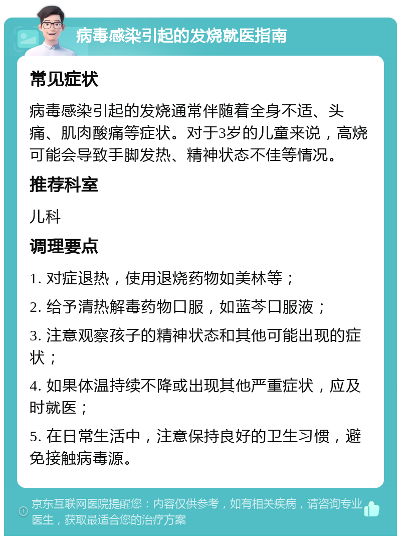 病毒感染引起的发烧就医指南 常见症状 病毒感染引起的发烧通常伴随着全身不适、头痛、肌肉酸痛等症状。对于3岁的儿童来说，高烧可能会导致手脚发热、精神状态不佳等情况。 推荐科室 儿科 调理要点 1. 对症退热，使用退烧药物如美林等； 2. 给予清热解毒药物口服，如蓝芩口服液； 3. 注意观察孩子的精神状态和其他可能出现的症状； 4. 如果体温持续不降或出现其他严重症状，应及时就医； 5. 在日常生活中，注意保持良好的卫生习惯，避免接触病毒源。