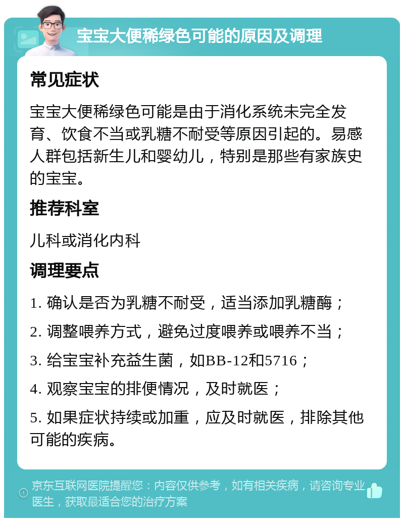 宝宝大便稀绿色可能的原因及调理 常见症状 宝宝大便稀绿色可能是由于消化系统未完全发育、饮食不当或乳糖不耐受等原因引起的。易感人群包括新生儿和婴幼儿，特别是那些有家族史的宝宝。 推荐科室 儿科或消化内科 调理要点 1. 确认是否为乳糖不耐受，适当添加乳糖酶； 2. 调整喂养方式，避免过度喂养或喂养不当； 3. 给宝宝补充益生菌，如BB-12和5716； 4. 观察宝宝的排便情况，及时就医； 5. 如果症状持续或加重，应及时就医，排除其他可能的疾病。