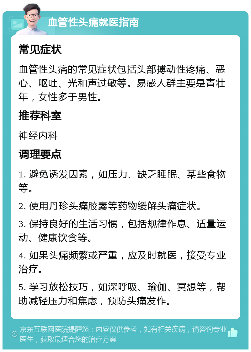 血管性头痛就医指南 常见症状 血管性头痛的常见症状包括头部搏动性疼痛、恶心、呕吐、光和声过敏等。易感人群主要是青壮年，女性多于男性。 推荐科室 神经内科 调理要点 1. 避免诱发因素，如压力、缺乏睡眠、某些食物等。 2. 使用丹珍头痛胶囊等药物缓解头痛症状。 3. 保持良好的生活习惯，包括规律作息、适量运动、健康饮食等。 4. 如果头痛频繁或严重，应及时就医，接受专业治疗。 5. 学习放松技巧，如深呼吸、瑜伽、冥想等，帮助减轻压力和焦虑，预防头痛发作。