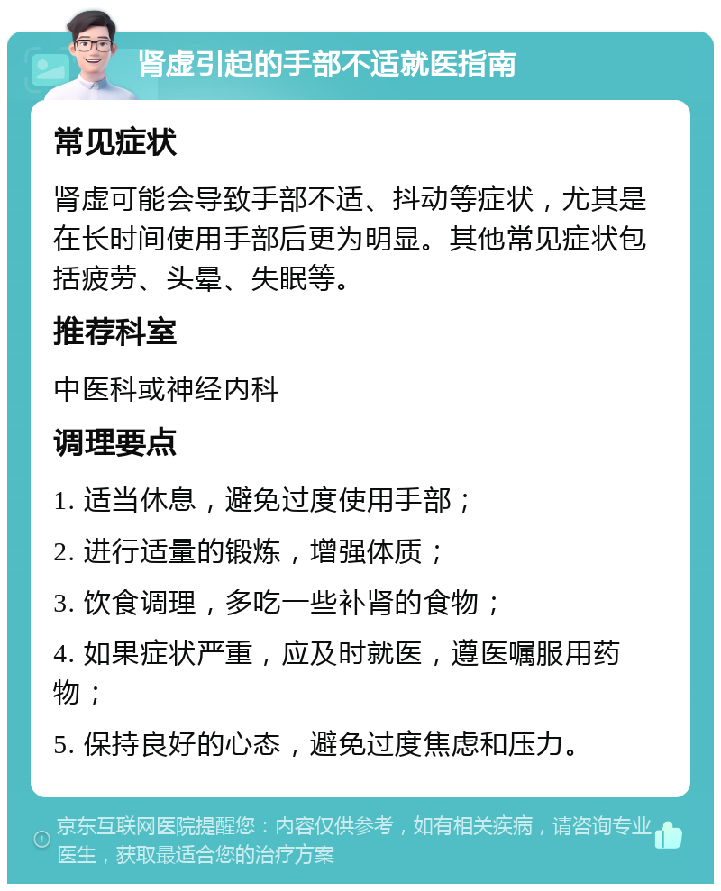 肾虚引起的手部不适就医指南 常见症状 肾虚可能会导致手部不适、抖动等症状，尤其是在长时间使用手部后更为明显。其他常见症状包括疲劳、头晕、失眠等。 推荐科室 中医科或神经内科 调理要点 1. 适当休息，避免过度使用手部； 2. 进行适量的锻炼，增强体质； 3. 饮食调理，多吃一些补肾的食物； 4. 如果症状严重，应及时就医，遵医嘱服用药物； 5. 保持良好的心态，避免过度焦虑和压力。