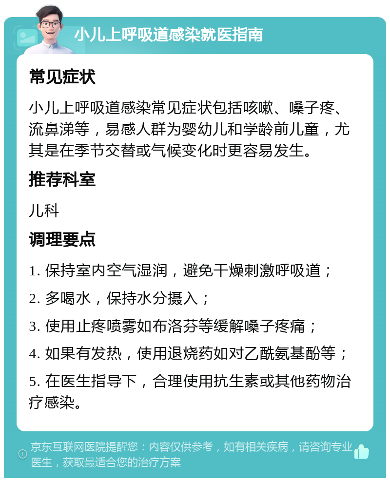 小儿上呼吸道感染就医指南 常见症状 小儿上呼吸道感染常见症状包括咳嗽、嗓子疼、流鼻涕等，易感人群为婴幼儿和学龄前儿童，尤其是在季节交替或气候变化时更容易发生。 推荐科室 儿科 调理要点 1. 保持室内空气湿润，避免干燥刺激呼吸道； 2. 多喝水，保持水分摄入； 3. 使用止疼喷雾如布洛芬等缓解嗓子疼痛； 4. 如果有发热，使用退烧药如对乙酰氨基酚等； 5. 在医生指导下，合理使用抗生素或其他药物治疗感染。