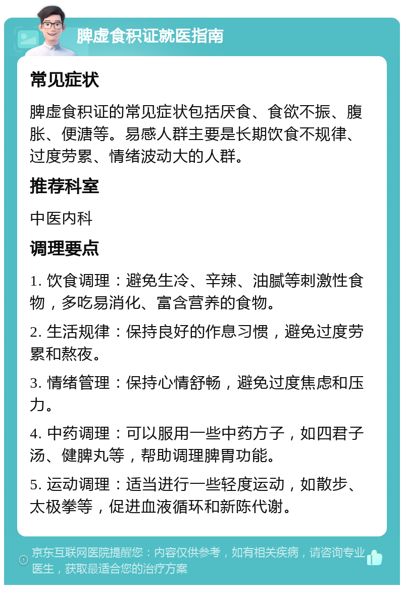 脾虚食积证就医指南 常见症状 脾虚食积证的常见症状包括厌食、食欲不振、腹胀、便溏等。易感人群主要是长期饮食不规律、过度劳累、情绪波动大的人群。 推荐科室 中医内科 调理要点 1. 饮食调理：避免生冷、辛辣、油腻等刺激性食物，多吃易消化、富含营养的食物。 2. 生活规律：保持良好的作息习惯，避免过度劳累和熬夜。 3. 情绪管理：保持心情舒畅，避免过度焦虑和压力。 4. 中药调理：可以服用一些中药方子，如四君子汤、健脾丸等，帮助调理脾胃功能。 5. 运动调理：适当进行一些轻度运动，如散步、太极拳等，促进血液循环和新陈代谢。