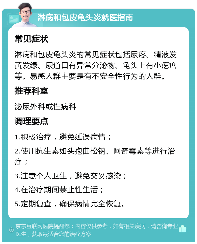 淋病和包皮龟头炎就医指南 常见症状 淋病和包皮龟头炎的常见症状包括尿疼、精液发黄发绿、尿道口有异常分泌物、龟头上有小疙瘩等。易感人群主要是有不安全性行为的人群。 推荐科室 泌尿外科或性病科 调理要点 1.积极治疗，避免延误病情； 2.使用抗生素如头孢曲松钠、阿奇霉素等进行治疗； 3.注意个人卫生，避免交叉感染； 4.在治疗期间禁止性生活； 5.定期复查，确保病情完全恢复。