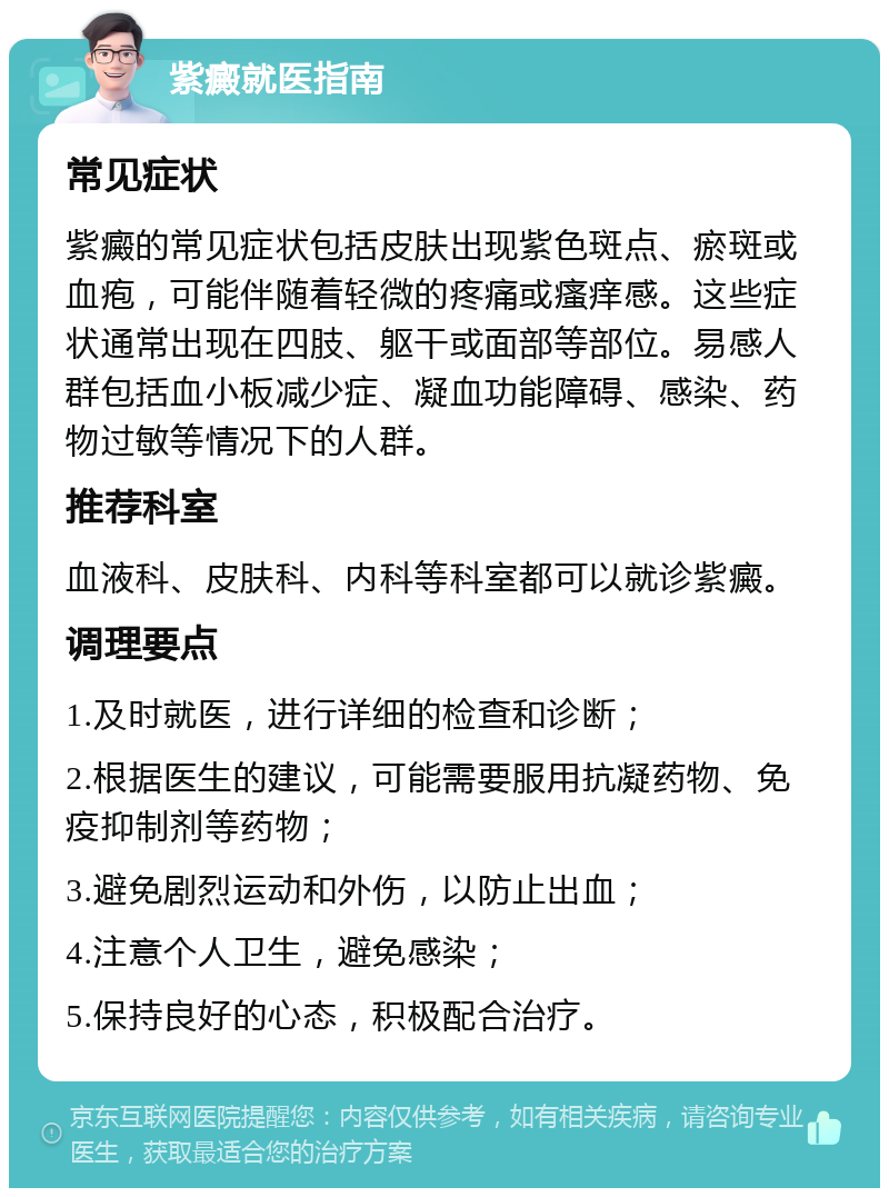 紫癜就医指南 常见症状 紫癜的常见症状包括皮肤出现紫色斑点、瘀斑或血疱，可能伴随着轻微的疼痛或瘙痒感。这些症状通常出现在四肢、躯干或面部等部位。易感人群包括血小板减少症、凝血功能障碍、感染、药物过敏等情况下的人群。 推荐科室 血液科、皮肤科、内科等科室都可以就诊紫癜。 调理要点 1.及时就医，进行详细的检查和诊断； 2.根据医生的建议，可能需要服用抗凝药物、免疫抑制剂等药物； 3.避免剧烈运动和外伤，以防止出血； 4.注意个人卫生，避免感染； 5.保持良好的心态，积极配合治疗。