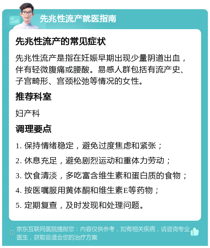 先兆性流产就医指南 先兆性流产的常见症状 先兆性流产是指在妊娠早期出现少量阴道出血，伴有轻微腹痛或腰酸。易感人群包括有流产史、子宫畸形、宫颈松弛等情况的女性。 推荐科室 妇产科 调理要点 1. 保持情绪稳定，避免过度焦虑和紧张； 2. 休息充足，避免剧烈运动和重体力劳动； 3. 饮食清淡，多吃富含维生素和蛋白质的食物； 4. 按医嘱服用黄体酮和维生素E等药物； 5. 定期复查，及时发现和处理问题。