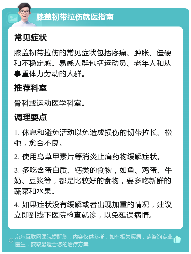 膝盖韧带拉伤就医指南 常见症状 膝盖韧带拉伤的常见症状包括疼痛、肿胀、僵硬和不稳定感。易感人群包括运动员、老年人和从事重体力劳动的人群。 推荐科室 骨科或运动医学科室。 调理要点 1. 休息和避免活动以免造成损伤的韧带拉长、松弛，愈合不良。 2. 使用乌草甲素片等消炎止痛药物缓解症状。 3. 多吃含蛋白质、钙类的食物，如鱼、鸡蛋、牛奶、豆浆等，都是比较好的食物，要多吃新鲜的蔬菜和水果。 4. 如果症状没有缓解或者出现加重的情况，建议立即到线下医院检查就诊，以免延误病情。