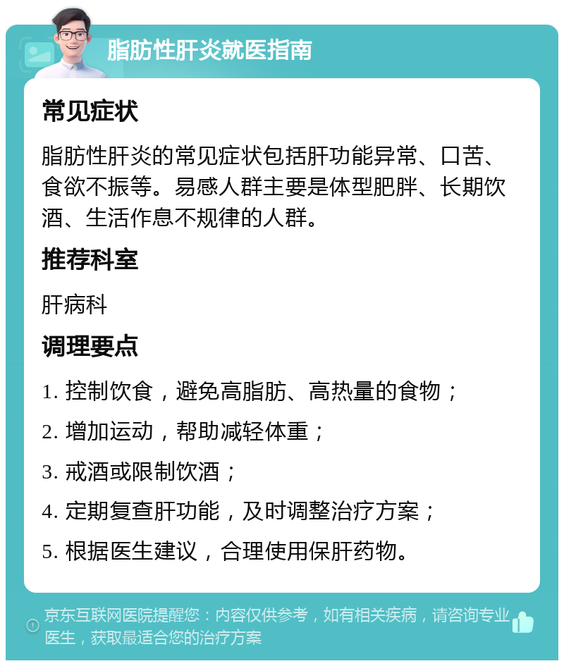 脂肪性肝炎就医指南 常见症状 脂肪性肝炎的常见症状包括肝功能异常、口苦、食欲不振等。易感人群主要是体型肥胖、长期饮酒、生活作息不规律的人群。 推荐科室 肝病科 调理要点 1. 控制饮食，避免高脂肪、高热量的食物； 2. 增加运动，帮助减轻体重； 3. 戒酒或限制饮酒； 4. 定期复查肝功能，及时调整治疗方案； 5. 根据医生建议，合理使用保肝药物。