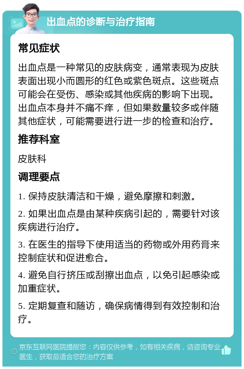 出血点的诊断与治疗指南 常见症状 出血点是一种常见的皮肤病变，通常表现为皮肤表面出现小而圆形的红色或紫色斑点。这些斑点可能会在受伤、感染或其他疾病的影响下出现。出血点本身并不痛不痒，但如果数量较多或伴随其他症状，可能需要进行进一步的检查和治疗。 推荐科室 皮肤科 调理要点 1. 保持皮肤清洁和干燥，避免摩擦和刺激。 2. 如果出血点是由某种疾病引起的，需要针对该疾病进行治疗。 3. 在医生的指导下使用适当的药物或外用药膏来控制症状和促进愈合。 4. 避免自行挤压或刮擦出血点，以免引起感染或加重症状。 5. 定期复查和随访，确保病情得到有效控制和治疗。