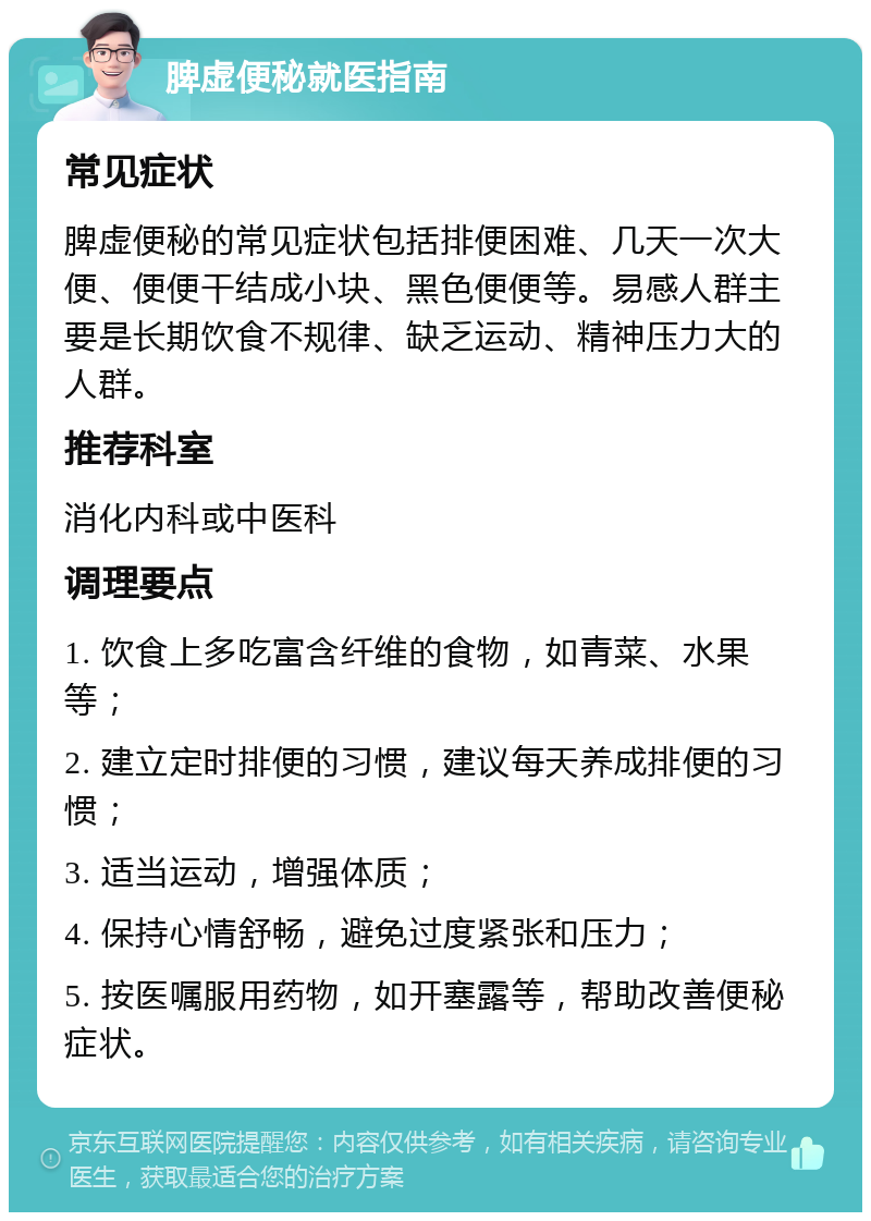 脾虚便秘就医指南 常见症状 脾虚便秘的常见症状包括排便困难、几天一次大便、便便干结成小块、黑色便便等。易感人群主要是长期饮食不规律、缺乏运动、精神压力大的人群。 推荐科室 消化内科或中医科 调理要点 1. 饮食上多吃富含纤维的食物，如青菜、水果等； 2. 建立定时排便的习惯，建议每天养成排便的习惯； 3. 适当运动，增强体质； 4. 保持心情舒畅，避免过度紧张和压力； 5. 按医嘱服用药物，如开塞露等，帮助改善便秘症状。