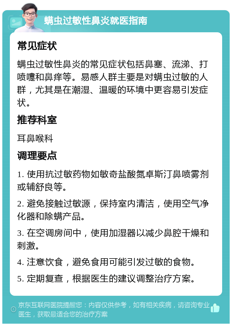 螨虫过敏性鼻炎就医指南 常见症状 螨虫过敏性鼻炎的常见症状包括鼻塞、流涕、打喷嚏和鼻痒等。易感人群主要是对螨虫过敏的人群，尤其是在潮湿、温暖的环境中更容易引发症状。 推荐科室 耳鼻喉科 调理要点 1. 使用抗过敏药物如敏奇盐酸氮卓斯汀鼻喷雾剂或辅舒良等。 2. 避免接触过敏源，保持室内清洁，使用空气净化器和除螨产品。 3. 在空调房间中，使用加湿器以减少鼻腔干燥和刺激。 4. 注意饮食，避免食用可能引发过敏的食物。 5. 定期复查，根据医生的建议调整治疗方案。