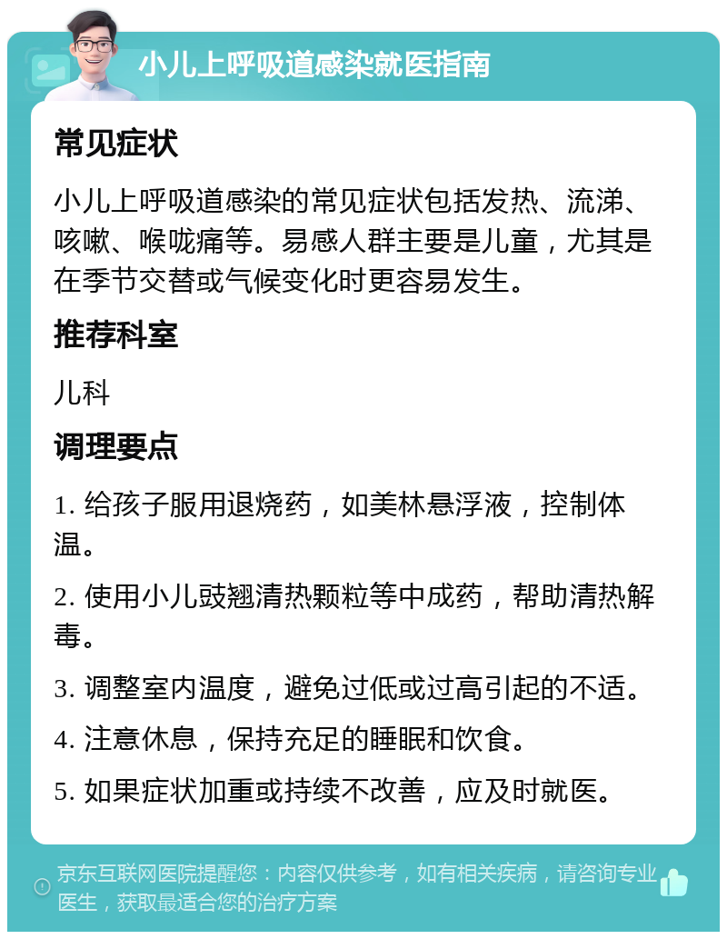 小儿上呼吸道感染就医指南 常见症状 小儿上呼吸道感染的常见症状包括发热、流涕、咳嗽、喉咙痛等。易感人群主要是儿童，尤其是在季节交替或气候变化时更容易发生。 推荐科室 儿科 调理要点 1. 给孩子服用退烧药，如美林悬浮液，控制体温。 2. 使用小儿豉翘清热颗粒等中成药，帮助清热解毒。 3. 调整室内温度，避免过低或过高引起的不适。 4. 注意休息，保持充足的睡眠和饮食。 5. 如果症状加重或持续不改善，应及时就医。