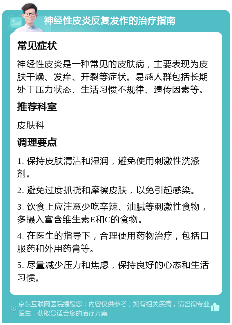 神经性皮炎反复发作的治疗指南 常见症状 神经性皮炎是一种常见的皮肤病，主要表现为皮肤干燥、发痒、开裂等症状。易感人群包括长期处于压力状态、生活习惯不规律、遗传因素等。 推荐科室 皮肤科 调理要点 1. 保持皮肤清洁和湿润，避免使用刺激性洗涤剂。 2. 避免过度抓挠和摩擦皮肤，以免引起感染。 3. 饮食上应注意少吃辛辣、油腻等刺激性食物，多摄入富含维生素E和C的食物。 4. 在医生的指导下，合理使用药物治疗，包括口服药和外用药膏等。 5. 尽量减少压力和焦虑，保持良好的心态和生活习惯。