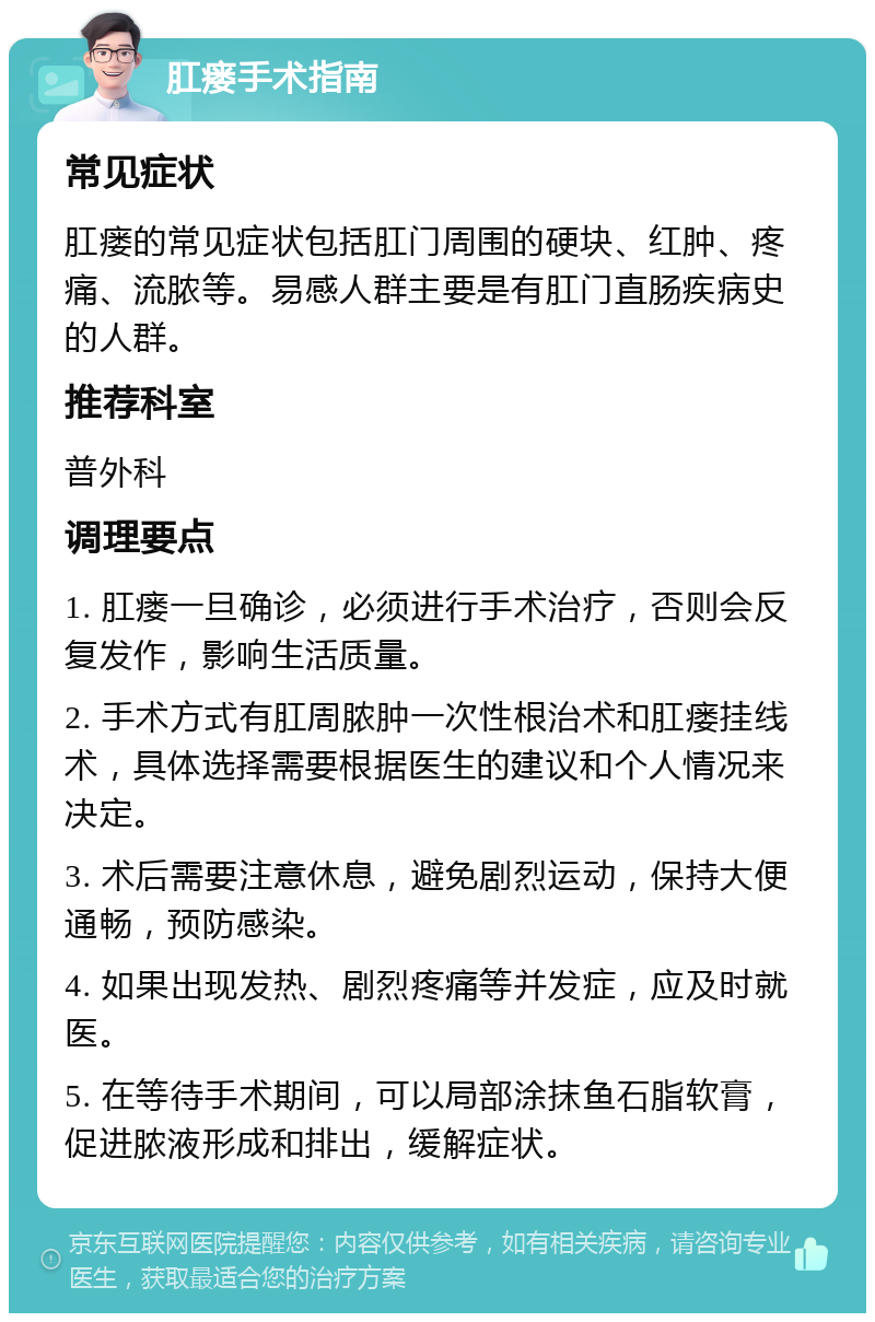 肛瘘手术指南 常见症状 肛瘘的常见症状包括肛门周围的硬块、红肿、疼痛、流脓等。易感人群主要是有肛门直肠疾病史的人群。 推荐科室 普外科 调理要点 1. 肛瘘一旦确诊，必须进行手术治疗，否则会反复发作，影响生活质量。 2. 手术方式有肛周脓肿一次性根治术和肛瘘挂线术，具体选择需要根据医生的建议和个人情况来决定。 3. 术后需要注意休息，避免剧烈运动，保持大便通畅，预防感染。 4. 如果出现发热、剧烈疼痛等并发症，应及时就医。 5. 在等待手术期间，可以局部涂抹鱼石脂软膏，促进脓液形成和排出，缓解症状。