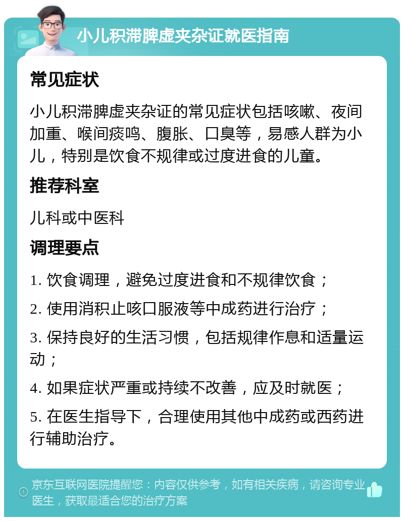 小儿积滞脾虚夹杂证就医指南 常见症状 小儿积滞脾虚夹杂证的常见症状包括咳嗽、夜间加重、喉间痰鸣、腹胀、口臭等，易感人群为小儿，特别是饮食不规律或过度进食的儿童。 推荐科室 儿科或中医科 调理要点 1. 饮食调理，避免过度进食和不规律饮食； 2. 使用消积止咳口服液等中成药进行治疗； 3. 保持良好的生活习惯，包括规律作息和适量运动； 4. 如果症状严重或持续不改善，应及时就医； 5. 在医生指导下，合理使用其他中成药或西药进行辅助治疗。