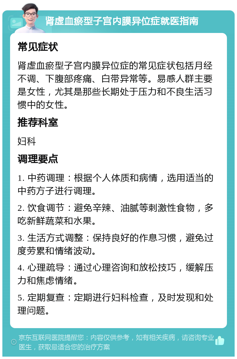 肾虚血瘀型子宫内膜异位症就医指南 常见症状 肾虚血瘀型子宫内膜异位症的常见症状包括月经不调、下腹部疼痛、白带异常等。易感人群主要是女性，尤其是那些长期处于压力和不良生活习惯中的女性。 推荐科室 妇科 调理要点 1. 中药调理：根据个人体质和病情，选用适当的中药方子进行调理。 2. 饮食调节：避免辛辣、油腻等刺激性食物，多吃新鲜蔬菜和水果。 3. 生活方式调整：保持良好的作息习惯，避免过度劳累和情绪波动。 4. 心理疏导：通过心理咨询和放松技巧，缓解压力和焦虑情绪。 5. 定期复查：定期进行妇科检查，及时发现和处理问题。