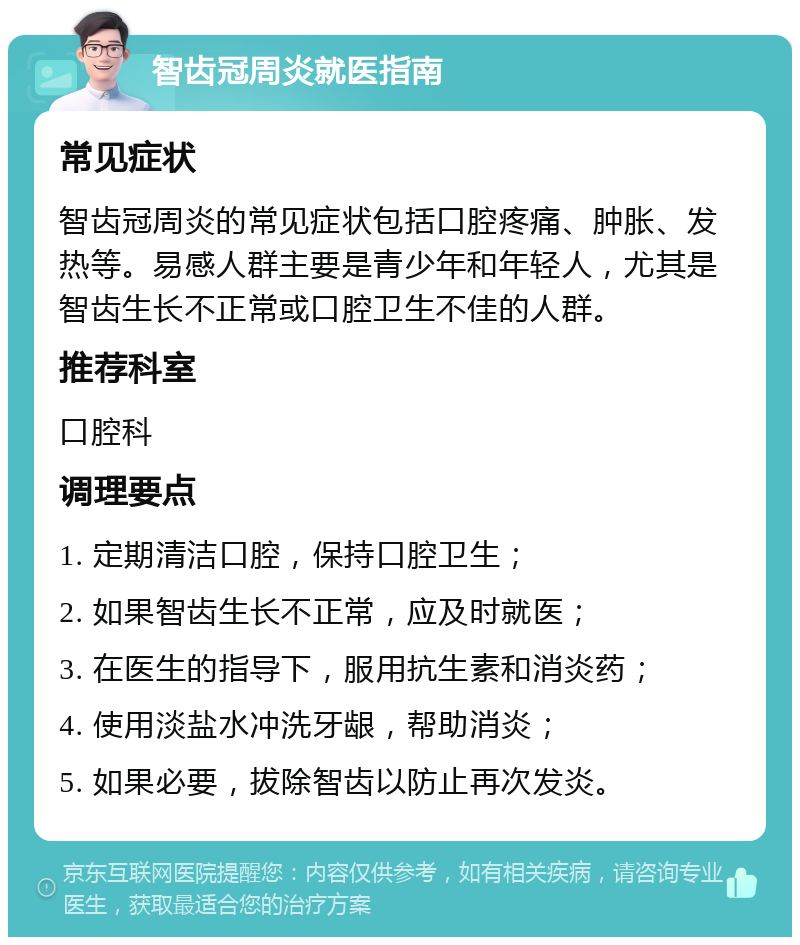 智齿冠周炎就医指南 常见症状 智齿冠周炎的常见症状包括口腔疼痛、肿胀、发热等。易感人群主要是青少年和年轻人，尤其是智齿生长不正常或口腔卫生不佳的人群。 推荐科室 口腔科 调理要点 1. 定期清洁口腔，保持口腔卫生； 2. 如果智齿生长不正常，应及时就医； 3. 在医生的指导下，服用抗生素和消炎药； 4. 使用淡盐水冲洗牙龈，帮助消炎； 5. 如果必要，拔除智齿以防止再次发炎。