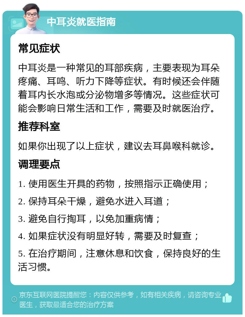 中耳炎就医指南 常见症状 中耳炎是一种常见的耳部疾病，主要表现为耳朵疼痛、耳鸣、听力下降等症状。有时候还会伴随着耳内长水泡或分泌物增多等情况。这些症状可能会影响日常生活和工作，需要及时就医治疗。 推荐科室 如果你出现了以上症状，建议去耳鼻喉科就诊。 调理要点 1. 使用医生开具的药物，按照指示正确使用； 2. 保持耳朵干燥，避免水进入耳道； 3. 避免自行掏耳，以免加重病情； 4. 如果症状没有明显好转，需要及时复查； 5. 在治疗期间，注意休息和饮食，保持良好的生活习惯。