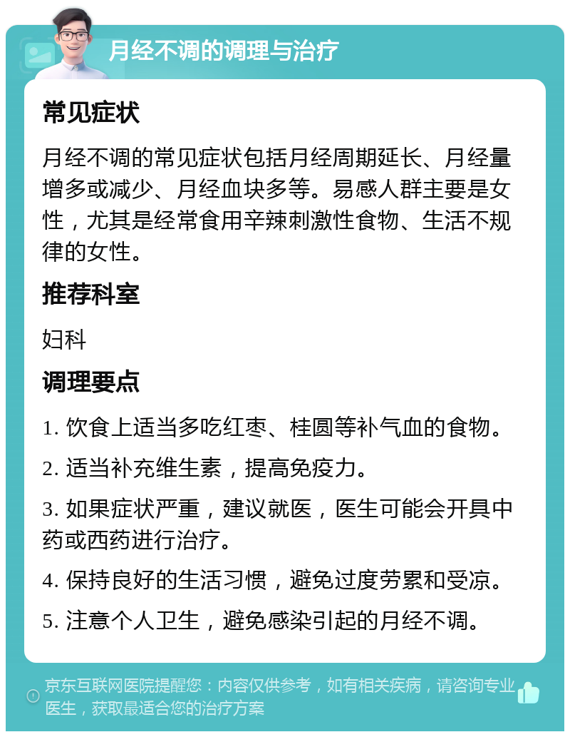 月经不调的调理与治疗 常见症状 月经不调的常见症状包括月经周期延长、月经量增多或减少、月经血块多等。易感人群主要是女性，尤其是经常食用辛辣刺激性食物、生活不规律的女性。 推荐科室 妇科 调理要点 1. 饮食上适当多吃红枣、桂圆等补气血的食物。 2. 适当补充维生素，提高免疫力。 3. 如果症状严重，建议就医，医生可能会开具中药或西药进行治疗。 4. 保持良好的生活习惯，避免过度劳累和受凉。 5. 注意个人卫生，避免感染引起的月经不调。