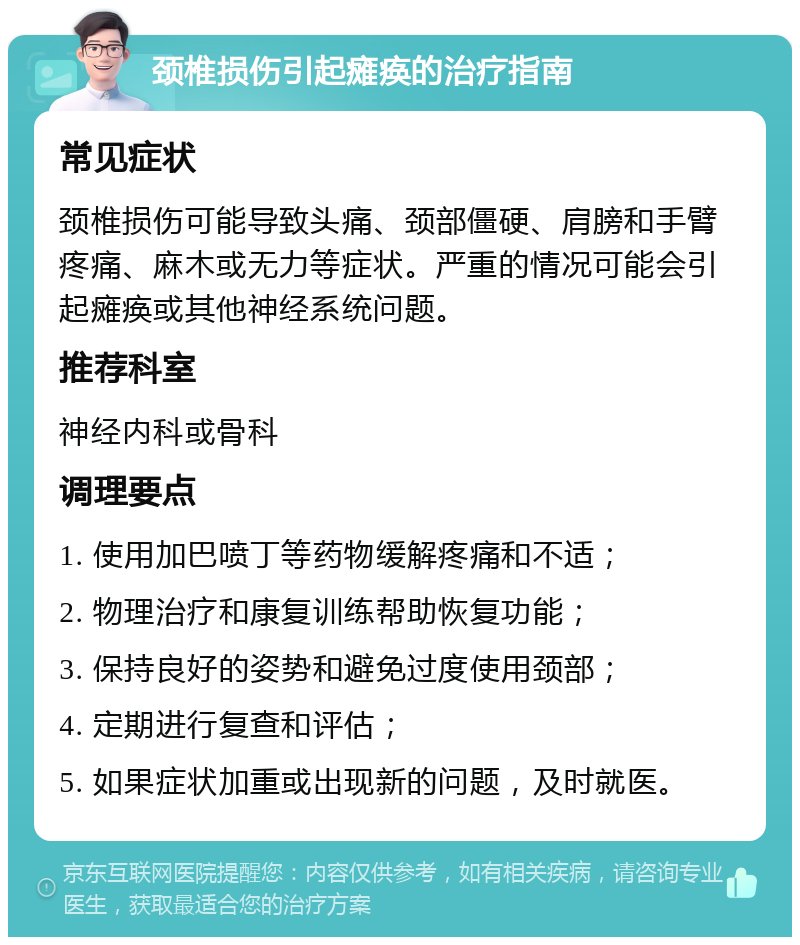 颈椎损伤引起瘫痪的治疗指南 常见症状 颈椎损伤可能导致头痛、颈部僵硬、肩膀和手臂疼痛、麻木或无力等症状。严重的情况可能会引起瘫痪或其他神经系统问题。 推荐科室 神经内科或骨科 调理要点 1. 使用加巴喷丁等药物缓解疼痛和不适； 2. 物理治疗和康复训练帮助恢复功能； 3. 保持良好的姿势和避免过度使用颈部； 4. 定期进行复查和评估； 5. 如果症状加重或出现新的问题，及时就医。