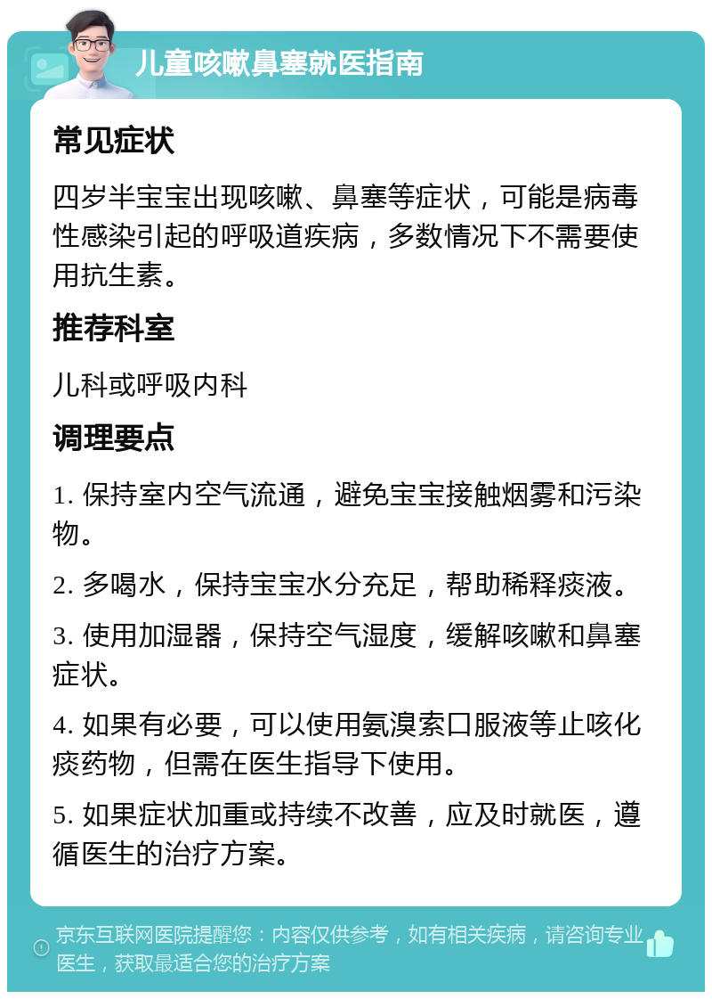 儿童咳嗽鼻塞就医指南 常见症状 四岁半宝宝出现咳嗽、鼻塞等症状，可能是病毒性感染引起的呼吸道疾病，多数情况下不需要使用抗生素。 推荐科室 儿科或呼吸内科 调理要点 1. 保持室内空气流通，避免宝宝接触烟雾和污染物。 2. 多喝水，保持宝宝水分充足，帮助稀释痰液。 3. 使用加湿器，保持空气湿度，缓解咳嗽和鼻塞症状。 4. 如果有必要，可以使用氨溴索口服液等止咳化痰药物，但需在医生指导下使用。 5. 如果症状加重或持续不改善，应及时就医，遵循医生的治疗方案。