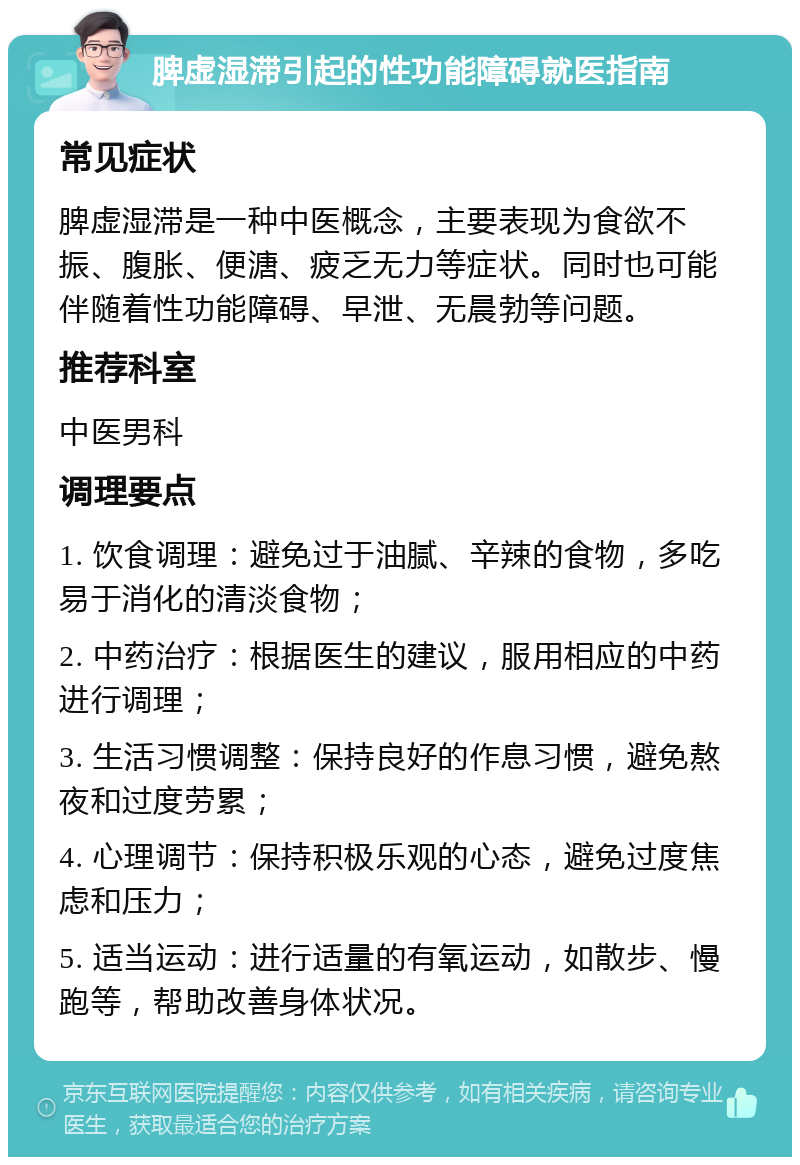 脾虚湿滞引起的性功能障碍就医指南 常见症状 脾虚湿滞是一种中医概念，主要表现为食欲不振、腹胀、便溏、疲乏无力等症状。同时也可能伴随着性功能障碍、早泄、无晨勃等问题。 推荐科室 中医男科 调理要点 1. 饮食调理：避免过于油腻、辛辣的食物，多吃易于消化的清淡食物； 2. 中药治疗：根据医生的建议，服用相应的中药进行调理； 3. 生活习惯调整：保持良好的作息习惯，避免熬夜和过度劳累； 4. 心理调节：保持积极乐观的心态，避免过度焦虑和压力； 5. 适当运动：进行适量的有氧运动，如散步、慢跑等，帮助改善身体状况。