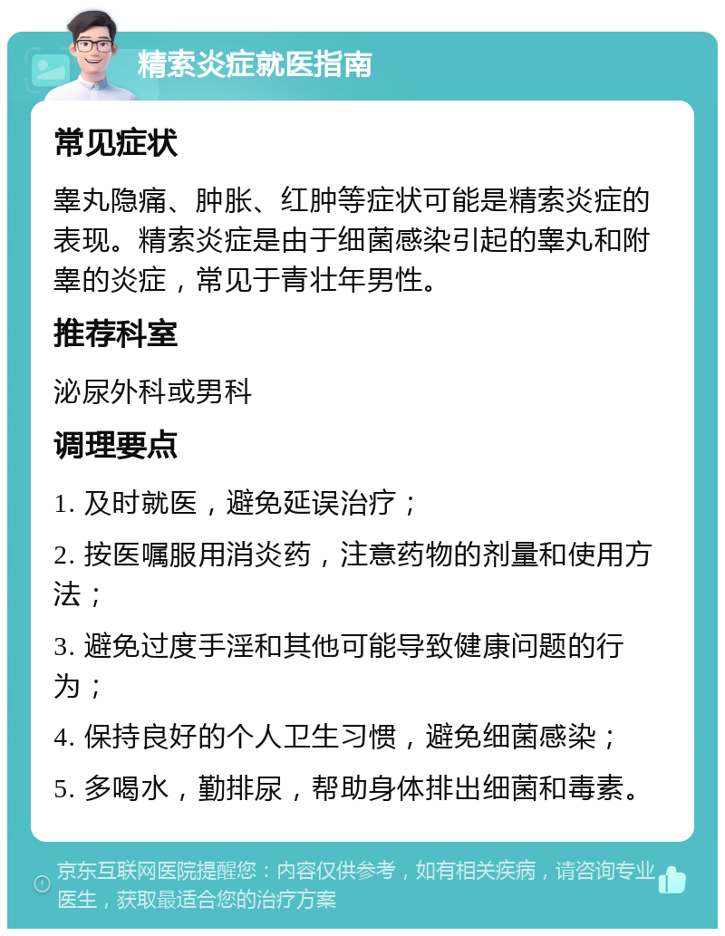 精索炎症就医指南 常见症状 睾丸隐痛、肿胀、红肿等症状可能是精索炎症的表现。精索炎症是由于细菌感染引起的睾丸和附睾的炎症，常见于青壮年男性。 推荐科室 泌尿外科或男科 调理要点 1. 及时就医，避免延误治疗； 2. 按医嘱服用消炎药，注意药物的剂量和使用方法； 3. 避免过度手淫和其他可能导致健康问题的行为； 4. 保持良好的个人卫生习惯，避免细菌感染； 5. 多喝水，勤排尿，帮助身体排出细菌和毒素。