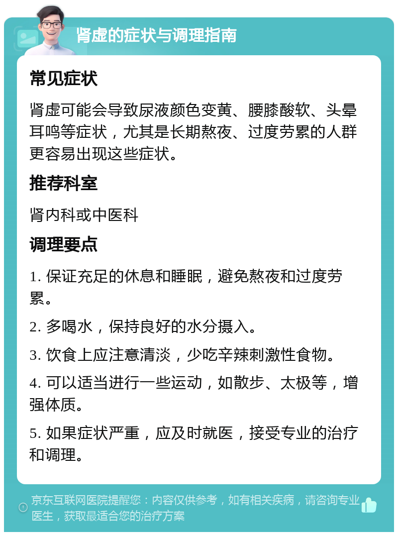 肾虚的症状与调理指南 常见症状 肾虚可能会导致尿液颜色变黄、腰膝酸软、头晕耳鸣等症状，尤其是长期熬夜、过度劳累的人群更容易出现这些症状。 推荐科室 肾内科或中医科 调理要点 1. 保证充足的休息和睡眠，避免熬夜和过度劳累。 2. 多喝水，保持良好的水分摄入。 3. 饮食上应注意清淡，少吃辛辣刺激性食物。 4. 可以适当进行一些运动，如散步、太极等，增强体质。 5. 如果症状严重，应及时就医，接受专业的治疗和调理。